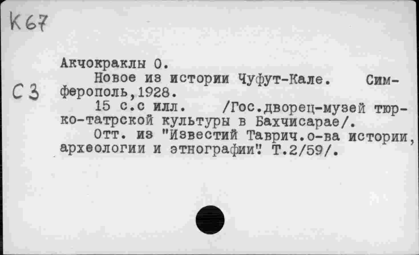 ﻿ké.?
Акчокраклы О.
Новое из истории Чуфут-Кале. Сим-СЗ ферополь, 1928.
15 с.с илл.	/Гос.дворец-музей тюр-
ко-татрской культуры в Бахчисарае/.
Отт. из "Известий Таврич.о-ва истории археологии и этнографии’.' Т.2/59/.